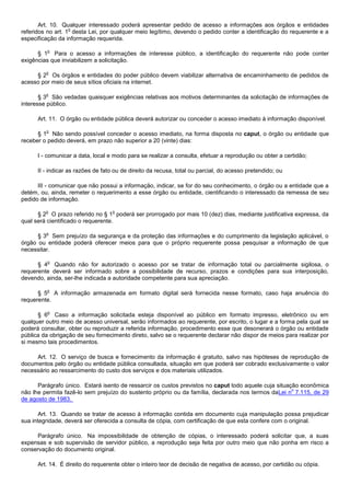 Art. 10. Qualquer interessado poderá apresentar pedido de acesso a informações aos órgãos e entidades
                   o
referidos no art. 1 desta Lei, por qualquer meio legítimo, devendo o pedido conter a identificação do requerente e a
especificação da informação requerida.

         o
      § 1 Para o acesso a informações de interesse público, a identificação do requerente não pode conter
exigências que inviabilizem a solicitação.

         o
     § 2 Os órgãos e entidades do poder público devem viabilizar alternativa de encaminhamento de pedidos de
acesso por meio de seus sítios oficiais na internet.

         o
       § 3 São vedadas quaisquer exigências relativas aos motivos determinantes da solicitação de informações de
interesse público.

      Art. 11. O órgão ou entidade pública deverá autorizar ou conceder o acesso imediato à informação disponível.

         o
      § 1 Não sendo possível conceder o acesso imediato, na forma disposta no caput, o órgão ou entidade que
receber o pedido deverá, em prazo não superior a 20 (vinte) dias:

      I - comunicar a data, local e modo para se realizar a consulta, efetuar a reprodução ou obter a certidão;

      II - indicar as razões de fato ou de direito da recusa, total ou parcial, do acesso pretendido; ou

      III - comunicar que não possui a informação, indicar, se for do seu conhecimento, o órgão ou a entidade que a
detém, ou, ainda, remeter o requerimento a esse órgão ou entidade, cientificando o interessado da remessa de seu
pedido de informação.

         o                         o
      § 2 O prazo referido no § 1 poderá ser prorrogado por mais 10 (dez) dias, mediante justificativa expressa, da
qual será cientificado o requerente.

         o
      § 3 Sem prejuízo da segurança e da proteção das informações e do cumprimento da legislação aplicável, o
órgão ou entidade poderá oferecer meios para que o próprio requerente possa pesquisar a informação de que
necessitar.

          o
      § 4 Quando não for autorizado o acesso por se tratar de informação total ou parcialmente sigilosa, o
requerente deverá ser informado sobre a possibilidade de recurso, prazos e condições para sua interposição,
devendo, ainda, ser-lhe indicada a autoridade competente para sua apreciação.

         o
      § 5 A informação armazenada em formato digital será fornecida nesse formato, caso haja anuência do
requerente.

          o
      § 6 Caso a informação solicitada esteja disponível ao público em formato impresso, eletrônico ou em
qualquer outro meio de acesso universal, serão informados ao requerente, por escrito, o lugar e a forma pela qual se
poderá consultar, obter ou reproduzir a referida informação, procedimento esse que desonerará o órgão ou entidade
pública da obrigação de seu fornecimento direto, salvo se o requerente declarar não dispor de meios para realizar por
si mesmo tais procedimentos.

     Art. 12. O serviço de busca e fornecimento da informação é gratuito, salvo nas hipóteses de reprodução de
documentos pelo órgão ou entidade pública consultada, situação em que poderá ser cobrado exclusivamente o valor
necessário ao ressarcimento do custo dos serviços e dos materiais utilizados.

      Parágrafo único. Estará isento de ressarcir os custos previstos no caput todo aquele cuja situação econômica
                                                                                                      o
não lhe permita fazê-lo sem prejuízo do sustento próprio ou da família, declarada nos termos daLei n 7.115, de 29
de agosto de 1983.

       Art. 13. Quando se tratar de acesso à informação contida em documento cuja manipulação possa prejudicar
sua integridade, deverá ser oferecida a consulta de cópia, com certificação de que esta confere com o original.

      Parágrafo único. Na impossibilidade de obtenção de cópias, o interessado poderá solicitar que, a suas
expensas e sob supervisão de servidor público, a reprodução seja feita por outro meio que não ponha em risco a
conservação do documento original.

      Art. 14. É direito do requerente obter o inteiro teor de decisão de negativa de acesso, por certidão ou cópia.
 