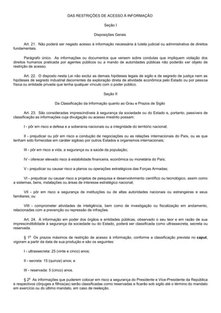 DAS RESTRIÇÕES DE ACESSO À INFORMAÇÃO

                                                         Seção I

                                                    Disposições Gerais

     Art. 21. Não poderá ser negado acesso à informação necessária à tutela judicial ou administrativa de direitos
fundamentais.

       Parágrafo único. As informações ou documentos que versem sobre condutas que impliquem violação dos
direitos humanos praticada por agentes públicos ou a mando de autoridades públicas não poderão ser objeto de
restrição de acesso.

       Art. 22. O disposto nesta Lei não exclui as demais hipóteses legais de sigilo e de segredo de justiça nem as
hipóteses de segredo industrial decorrentes da exploração direta de atividade econômica pelo Estado ou por pessoa
física ou entidade privada que tenha qualquer vínculo com o poder público.

                                                         Seção II

                          Da Classificação da Informação quanto ao Grau e Prazos de Sigilo

       Art. 23. São consideradas imprescindíveis à segurança da sociedade ou do Estado e, portanto, passíveis de
classificação as informações cuja divulgação ou acesso irrestrito possam:

      I - pôr em risco a defesa e a soberania nacionais ou a integridade do território nacional;

     II - prejudicar ou pôr em risco a condução de negociações ou as relações internacionais do País, ou as que
tenham sido fornecidas em caráter sigiloso por outros Estados e organismos internacionais;

      III - pôr em risco a vida, a segurança ou a saúde da população;

      IV - oferecer elevado risco à estabilidade financeira, econômica ou monetária do País;

      V - prejudicar ou causar risco a planos ou operações estratégicos das Forças Armadas;

       VI - prejudicar ou causar risco a projetos de pesquisa e desenvolvimento científico ou tecnológico, assim como
a sistemas, bens, instalações ou áreas de interesse estratégico nacional;

       VII - pôr em risco a segurança de instituições ou de altas autoridades nacionais ou estrangeiras e seus
familiares; ou

       VIII - comprometer atividades de inteligência, bem como de investigação ou fiscalização em andamento,
relacionadas com a prevenção ou repressão de infrações.

      Art. 24. A informação em poder dos órgãos e entidades públicas, observado o seu teor e em razão de sua
imprescindibilidade à segurança da sociedade ou do Estado, poderá ser classificada como ultrassecreta, secreta ou
reservada.

         o
      § 1 Os prazos máximos de restrição de acesso à informação, conforme a classificação prevista no caput,
vigoram a partir da data de sua produção e são os seguintes:

      I - ultrassecreta: 25 (vinte e cinco) anos;

      II - secreta: 15 (quinze) anos; e

      III - reservada: 5 (cinco) anos.

         o
      § 2 As informações que puderem colocar em risco a segurança do Presidente e Vice-Presidente da República
e respectivos cônjuges e filhos(as) serão classificadas como reservadas e ficarão sob sigilo até o término do mandato
em exercício ou do último mandato, em caso de reeleição.
 