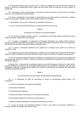 o                                                o
       § 3 Alternativamente aos prazos previstos no § 1 , poderá ser estabelecida como termo final de restrição de
acesso a ocorrência de determinado evento, desde que este ocorra antes do transcurso do prazo máximo de
classificação.

         o
       § 4 Transcorrido o prazo de classificação ou consumado o evento que defina o seu termo final, a informação
tornar-se-á, automaticamente, de acesso público.

         o
      § 5 Para a classificação da informação em determinado grau de sigilo, deverá ser observado o interesse
público da informação e utilizado o critério menos restritivo possível, considerados:

      I - a gravidade do risco ou dano à segurança da sociedade e do Estado; e

      II - o prazo máximo de restrição de acesso ou o evento que defina seu termo final.

                                                      Seção III

                                Da Proteção e do Controle de Informações Sigilosas

      Art. 25. É dever do Estado controlar o acesso e a divulgação de informações sigilosas produzidas por seus
órgãos e entidades, assegurando a sua proteção.

         o
     § 1 O acesso, a divulgação e o tratamento de informação classificada como sigilosa ficarão restritos a
pessoas que tenham necessidade de conhecê-la e que sejam devidamente credenciadas na forma do regulamento,
sem prejuízo das atribuições dos agentes públicos autorizados por lei.

         o
      § 2 O acesso à informação classificada como sigilosa cria a obrigação para aquele que a obteve de
resguardar o sigilo.

         o
       § 3 Regulamento disporá sobre procedimentos e medidas a serem adotados para o tratamento de informação
sigilosa, de modo a protegê-la contra perda, alteração indevida, acesso, transmissão e divulgação não autorizados.

       Art. 26. As autoridades públicas adotarão as providências necessárias para que o pessoal a elas subordinado
hierarquicamente conheça as normas e observe as medidas e procedimentos de segurança para tratamento de
informações sigilosas.

       Parágrafo único. A pessoa física ou entidade privada que, em razão de qualquer vínculo com o poder público,
executar atividades de tratamento de informações sigilosas adotará as providências necessárias para que seus
empregados, prepostos ou representantes observem as medidas e procedimentos de segurança das informações
resultantes da aplicação desta Lei.

                                                      Seção IV

                      Dos Procedimentos de Classificação, Reclassificação e Desclassificação

     Art. 27. A classificação do sigilo de informações no âmbito da administração pública federal é de
competência:

      I - no grau de ultrassecreto, das seguintes autoridades:

      a) Presidente da República;

      b) Vice-Presidente da República;

      c) Ministros de Estado e autoridades com as mesmas prerrogativas;

      d) Comandantes da Marinha, do Exército e da Aeronáutica; e

      e) Chefes de Missões Diplomáticas e Consulares permanentes no exterior;

     II - no grau de secreto, das autoridades referidas no inciso I, dos titulares de autarquias, fundações ou
empresas públicas e sociedades de economia mista; e
 