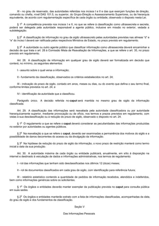 III - no grau de reservado, das autoridades referidas nos incisos I e II e das que exerçam funções de direção,
comando ou chefia, nível DAS 101.5, ou superior, do Grupo-Direção e Assessoramento Superiores, ou de hierarquia
equivalente, de acordo com regulamentação específica de cada órgão ou entidade, observado o disposto nesta Lei.

         o
      § 1 A competência prevista nos incisos I e II, no que se refere à classificação como ultrassecreta e secreta,
poderá ser delegada pela autoridade responsável a agente público, inclusive em missão no exterior, vedada a
subdelegação.

         o
       § 2 A classificação de informação no grau de sigilo ultrassecreto pelas autoridades previstas nas alíneas “d” e
“e” do inciso I deverá ser ratificada pelos respectivos Ministros de Estado, no prazo previsto em regulamento.

         o
       § 3 A autoridade ou outro agente público que classificar informação como ultrassecreta deverá encaminhar a
decisão de que trata o art. 28 à Comissão Mista de Reavaliação de Informações, a que se refere o art. 35, no prazo
previsto em regulamento.

      Art. 28. A classificação de informação em qualquer grau de sigilo deverá ser formalizada em decisão que
conterá, no mínimo, os seguintes elementos:

      I - assunto sobre o qual versa a informação;

      II - fundamento da classificação, observados os critérios estabelecidos no art. 24;

      III - indicação do prazo de sigilo, contado em anos, meses ou dias, ou do evento que defina o seu termo final,
conforme limites previstos no art. 24; e

      IV - identificação da autoridade que a classificou.

       Parágrafo único. A decisão referida no caput será mantida no mesmo grau de sigilo da informação
classificada.

       Art. 29. A classificação das informações será reavaliada pela autoridade classificadora ou por autoridade
hierarquicamente superior, mediante provocação ou de ofício, nos termos e prazos previstos em regulamento, com
vistas à sua desclassificação ou à redução do prazo de sigilo, observado o disposto no art. 24.

         o
      § 1 O regulamento a que se refere o caput deverá considerar as peculiaridades das informações produzidas
no exterior por autoridades ou agentes públicos.

         o
      § 2 Na reavaliação a que se refere o caput, deverão ser examinadas a permanência dos motivos do sigilo e a
possibilidade de danos decorrentes do acesso ou da divulgação da informação.

         o
        § 3 Na hipótese de redução do prazo de sigilo da informação, o novo prazo de restrição manterá como termo
inicial a data da sua produção.

       Art. 30. A autoridade máxima de cada órgão ou entidade publicará, anualmente, em sítio à disposição na
internet e destinado à veiculação de dados e informações administrativas, nos termos de regulamento:

      I - rol das informações que tenham sido desclassificadas nos últimos 12 (doze) meses;

      II - rol de documentos classificados em cada grau de sigilo, com identificação para referência futura;

     III - relatório estatístico contendo a quantidade de pedidos de informação recebidos, atendidos e indeferidos,
bem como informações genéricas sobre os solicitantes.

         o
     § 1 Os órgãos e entidades deverão manter exemplar da publicação prevista no caput para consulta pública
em suas sedes.

         o
      § 2 Os órgãos e entidades manterão extrato com a lista de informações classificadas, acompanhadas da data,
do grau de sigilo e dos fundamentos da classificação.

                                                        Seção V

                                              Das Informações Pessoais
 