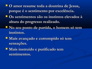    O amor resume toda a doutrina de Jesus,
    porque é o sentimento por excelência.
   Os sentimentos são os instintos elevados à
    altura do progresso realizado.
   No seu ponto de partida, o homem só tem
    instintos.
   Mais avançado e corrompido só tem
    sensações.
   Mais instruído e purificado tem
    sentimentos.
 