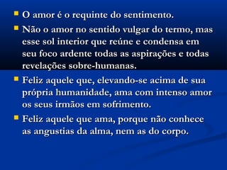    O amor é o requinte do sentimento.
   Não o amor no sentido vulgar do termo, mas
    esse sol interior que reúne e condensa em
    seu foco ardente todas as aspirações e todas
    revelações sobre-humanas.
   Feliz aquele que, elevando-se acima de sua
    própria humanidade, ama com intenso amor
    os seus irmãos em sofrimento.
   Feliz aquele que ama, porque não conhece
    as angustias da alma, nem as do corpo.
 