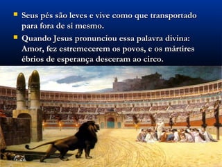    Seus pés são leves e vive como que transportado
    para fora de si mesmo.
   Quando Jesus pronunciou essa palavra divina:
    Amor, fez estremecerem os povos, e os mártires
    ébrios de esperança desceram ao circo.
 