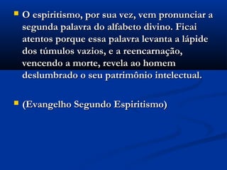    O espiritismo, por sua vez, vem pronunciar a
    segunda palavra do alfabeto divino. Ficai
    atentos porque essa palavra levanta a lápide
    dos túmulos vazios, e a reencarnação,
    vencendo a morte, revela ao homem
    deslumbrado o seu patrimônio intelectual.

   (Evangelho Segundo Espiritismo)
 