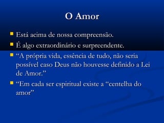 O Amor
   Está acima de nossa compreensão.
   É algo extraordinário e surpreendente.
   “A própria vida, essência de tudo, não seria
    possível caso Deus não houvesse definido a Lei
    de Amor.”
   “Em cada ser espiritual existe a “centelha do
    amor”
 