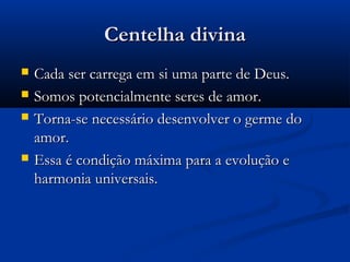 Centelha divina
   Cada ser carrega em si uma parte de Deus.
   Somos potencialmente seres de amor.
   Torna-se necessário desenvolver o germe do
    amor.
   Essa é condição máxima para a evolução e
    harmonia universais.
 