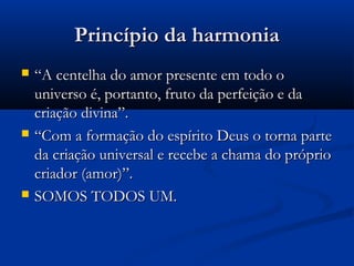 Princípio da harmonia
   “A centelha do amor presente em todo o
    universo é, portanto, fruto da perfeição e da
    criação divina”.
   “Com a formação do espírito Deus o torna parte
    da criação universal e recebe a chama do próprio
    criador (amor)”.
   SOMOS TODOS UM.
 