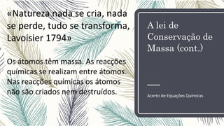 A lei de
Conservação de
Massa (cont.)
Acerto de Equações Químicas
«Natureza nada se cria, nada
se perde, tudo se transforma,
Lavoisier 1794»
Os átomos têm massa. As reacções
químicas se realizam entre átomos.
Nas reacções químicas os átomos
não são criados nem destruídos.
 