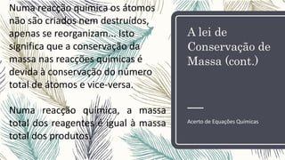 A lei de
Conservação de
Massa (cont.)
Acerto de Equações Químicas
Numa reacção química os átomos
não são criados nem destruídos,
apenas se reorganizam... Isto
significa que a conservação da
massa nas reacções químicas é
devida à conservação do número
total de átomos e vice-versa.
Numa reacção química, a massa
total dos reagentes é igual à massa
total dos produtos.
 