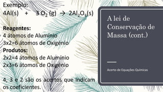 A lei de
Conservação de
Massa (cont.)
Acerto de Equações Químicas
Exemplo:
4Al(s) + 3 O2 (g) → 2Al2O3(s)
Reagentes:
4 átomos de Alumínio
3x2=6 átomos de Oxigénio
Produtos:
2x2=4 átomos de Alumínio
2x3=6 átomos de Oxigénio
4, 3 e 2 são os acertos que indicam
os coeficientes.
 