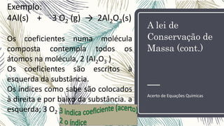 A lei de
Conservação de
Massa (cont.)
Acerto de Equações Químicas
Exemplo:
4Al(s) + 3 O2 (g) → 2Al2O3(s)
Os coeficientes numa molécula
composta contempla todos os
átomos na molécula, 2 (Al2O3 ).
Os coeficientes são escritos à
esquerda da substância.
Os índices como sabe são colocados
à direita e por baixo da substância. a
esquerda; 3 O2
 