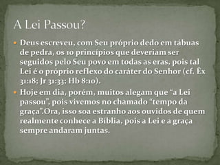 Deus escreveu, com Seu próprio dedo em tábuas de pedra, os 10 princípios que deveriam ser seguidos pelo Seu povo em todas as eras, pois tal Lei é o próprio reflexo do caráter do Senhor (cf. Êx 31:18; Jr 31:33; Hb 8:10).Hoje em dia, porém, muitos alegam que “a Lei passou”, pois vivemos no chamado “tempo da graça”.Ora, isso soa estranho aos ouvidos de quem realmente conhece a Bíblia, pois a Lei e a graça sempre andaram juntas.A Lei Passou?