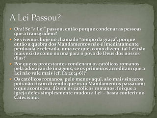 Ora! Se “a Lei” passou, então porque condenar as pessoas que a transgridem? Se vivemos hoje no chamado “tempo da graça”, porque então a quebra dos Mandamentos não é imediatamente perdoada e relevada, uma vez que, como dizem, tal Lei não mais existe como norma para o povo de Deus dos nossos dias? Por que os protestantes condenam os católicos romanos pela adoração de imagens, se os primeiros acreditam que a Lei não vale mais (cf. Êx 20:4-6)? Os católicos romanos, pelo menos aqui, são mais sinceros, pois não ficam dizendo que os 10 Mandamentos passaram; o que aconteceu, dizem os católicos romanos, foi que a igreja deles simplesmente mudou a Lei – basta conferir no Catecismo.A Lei Passou?