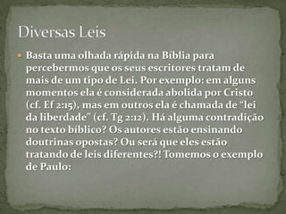 Basta uma olhada rápida na Bíblia para percebermos que os seus escritores tratam de mais de um tipo de Lei. Por exemplo: em alguns momentos ela é considerada abolida por Cristo (cf. Ef 2:15), mas em outros ela é chamada de “lei da liberdade” (cf. Tg 2:12). Há alguma contradição no texto bíblico? Os autores estão ensinando doutrinas opostas? Ou será que eles estão tratando de leis diferentes?! Tomemos o exemplo de Paulo:Diversas Leis