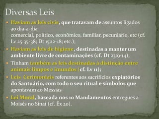 Diversas LeisHaviam as leis civis, que tratavam de assuntos ligados ao dia-a-dia comercial, político, econômico, familiar, pecuniário, etc (cf. Lv 25:35-38; Dt 15:12-18; etc.); Haviam as leis de higiene, destinadas a manter um ambiente livre de contaminações (cf. Dt23:9-14); Tinham também as leis destinadas à distinção entre animais limpos e imundos (cf. Lv 11);Leis  Cerimoniais referentes aos sacrifícios expiatórios do Santuário, com todo o seu ritual e símbolos que apontavam ao Messias Lei Moral, baseada nos 10 Mandamentos entregues a Moisés no Sinai (cf. Êx 20).
