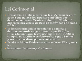 Dessas leis, a Bíblia mostra que Jesus “cravou na cruz” aquela que tratava dos aspectos simbólicos que deveriam retratar o Messias vindouro, o “Cordeiro” que resgataria o povo de Deus da escravidão do pecado (cf. Is 53). Todo esse cerimonialismo (ofertas de animais, derramamento de sangue inocente, purificações rituais do santuário, festas nacionais, etc.), TUDO se cumpriu no sacrifício perfeito e eficaz que o Senhor Jesus Cristo realizou por nós no Calvário. Era dessa lei que Paulo estava tratando em Ef 2:15, uma leibaseada em “ordenanças” – figuras.Lei Cerimonial 