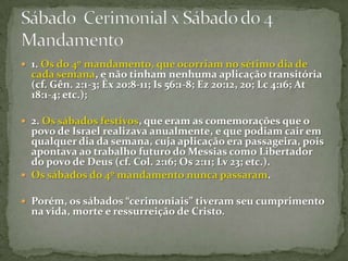 1. Os do 4º mandamento, que ocorriam no sétimo dia de cada semana, e não tinham nenhuma aplicação transitória (cf. Gên. 2:1-3; Êx 20:8-11; Is 56:1-8; Ez 20:12, 20; Lc 4:16; At 18:1-4; etc.);2. Os sábados festivos, que eram as comemorações que o povo de Israel realizava anualmente, e que podiam cair em qualquer dia da semana, cuja aplicação era passageira, pois apontava ao trabalho futuro do Messias como Libertador do povo de Deus (cf. Col. 2:16; Os 2:11; Lv 23; etc.).Os sábados do 4º mandamento nunca passaram. Porém, os sábados “cerimoniais” tiveram seu cumprimento na vida, morte e ressurreição de Cristo.Sábado  Cerimonial x Sábado do 4 Mandamento 