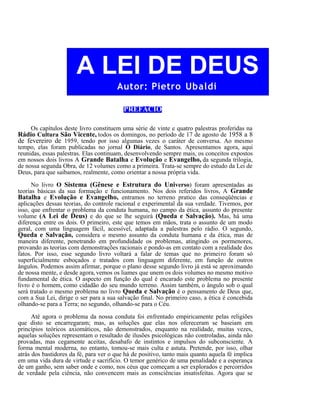 A LEI DE DEUS
Autor: Pietro Ubaldi
PREFÁCIO
Os capítulos deste livro constituem uma série de vinte e quatro palestras proferidas na

Rádio Cultura São Vicente, todos os domingos, no período de 17 de agosto de 1958 a 8
de fevereiro de 1959, tendo por isso algumas vezes o caráter de conversa. Ao mesmo

tempo, elas foram publicadas no jornal O Diário, de Santos. Apresentamos agora, aqui
reunidas, essas palestras. Elas continuam, desenvolvendo sempre mais, os conceitos expostos
em nossos dois livros A Grande Batalha e Evolução e Evangelho, da segunda trilogia,
de nossa segunda Obra, de 12 volumes como a primeira. Trata-se sempre do estudo da Lei de
Deus, para que saibamos, realmente, como orientar a nossa própria vida.
No livro O Sistema (Gênese e Estrutura do Universo) foram apresentadas as
teorias básicas da sua formação e funcionamento. Nos dois referidos livros, A Grande
Batalha e Evolução e Evangelho, entramos no terreno pratico das conseqüências e
aplicações dessas teorias, do controle racional e experimental da sua verdade. Tivemos, por
isso, que enfrentar o problema da conduta humana, no campo da ética, assunto do presente
volume (A Lei de Deus) e do que se lhe seguirá (Queda e Salvação). Mas, há uma
diferença entre os dois. O primeiro, este que temos em mãos, trata o assunto de um modo
geral, com uma linguagem fácil, acessível, adaptada a palestras pelo rádio. O segundo,
Queda e Salvação, considera o mesmo assunto da conduta humana e da ética, mas de
maneira diferente, penetrando em profundidade os problemas, atingindo os pormenores,
provando as teorias com demonstrações racionais e pondo-as em contato com a realidade dos
fatos. Por isso, esse segundo livro voltará a falar de temas que no primeiro foram só
superficialmente esboçados e tratados com linguagem diferente, em função de outros
ângulos. Podemos assim afirmar, porque o plano desse segundo livro já está se aproximando
de nossa mente, e desde agora, vemos os liames que unem os dois volumes no mesmo motivo
fundamental de ética. O aspecto em função do qual é encarado este problema no presente
livro é o homem, como cidadão do seu mundo terreno. Assim também, o ângulo sob o qual
será tratado o mesmo problema no livro Queda e Salvação é o pensamento de Deus que,
com a Sua Lei, dirige o ser para a sua salvação final. No primeiro caso, a ética é concebida
olhando-se para a Terra; no segundo, olhando-se para o Céu.
Até agora o problema da nossa conduta foi enfrentado empiricamente pelas religiões
que disto se encarregaram; mas, as soluções que elas nos ofereceram se baseiam em
princípios teóricos axiomáticos, não demonstrados, enquanto na realidade, muitas vezes,
aquelas soluções representam o resultado de ilusões psicológicas não controladas, ainda não
provadas, mas cegamente aceitas, desabafo de instintos e impulsos do subconsciente. A
forma mental moderna, no entanto, tomou-se mais culta e astuta. Pretende, por isso, olhar
atrás dos bastidores da fé, para ver o que há de positivo, tanto mais quanto aquela fé implica
em uma vida dura de virtude e sacrifício. O temor genérico de uma penalidade e a esperança
de um ganho, sem saber onde e como, nos céus que começam a ser explorados e percorridos
de verdade pela ciência, não convencem mais as consciências insatisfeitas. Agora que se

 