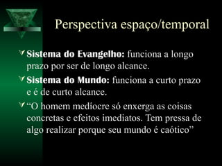 Perspectiva espaço/temporal

 Sistema do Evangelho: funciona a longo
  prazo por ser de longo alcance.
 Sistema do Mundo: funciona a curto prazo
  e é de curto alcance.
 “O homem medíocre só enxerga as coisas
  concretas e efeitos imediatos. Tem pressa de
  algo realizar porque seu mundo é caótico”
 