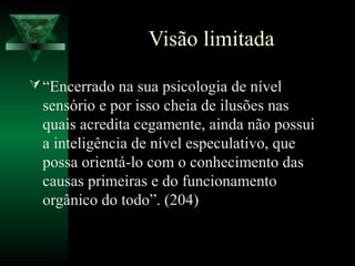 Visão limitada

 “Encerrado na sua psicologia de nível
  sensório e por isso cheia de ilusões nas
  quais acredita cegamente, ainda não possui
  a inteligência de nível especulativo, que
  possa orientá-lo com o conhecimento das
  causas primeiras e do funcionamento
  orgânico do todo”. (204)
 