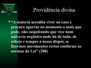 Providência divina

 “A maioria acredita viver no caos e
 procura agarrar no momento o mais que
 pode, não suspeitando que vive num
 universo orgânico onde há de tudo, de
 sobejo e sempre a nosso dispor, se
 fizermos movimentos certos conforme as
 normas da Lei” (208)
 