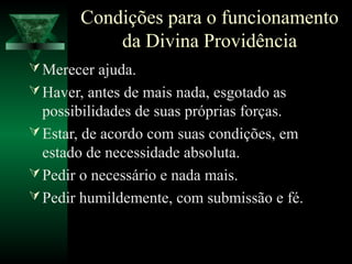 Condições para o funcionamento
            da Divina Providência
 Merecer ajuda.
 Haver, antes de mais nada, esgotado as
  possibilidades de suas próprias forças.
 Estar, de acordo com suas condições, em
  estado de necessidade absoluta.
 Pedir o necessário e nada mais.
 Pedir humildemente, com submissão e fé.
 
