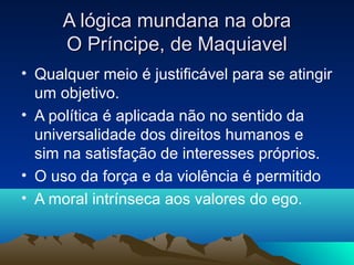 A lógica mundana na obra
      O Príncipe, de Maquiavel
• Qualquer meio é justificável para se atingir
  um objetivo.
• A política é aplicada não no sentido da
  universalidade dos direitos humanos e
  sim na satisfação de interesses próprios.
• O uso da força e da violência é permitido
• A moral intrínseca aos valores do ego.
 