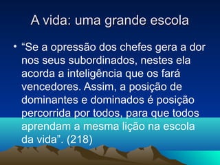 A vida: uma grande escola
• “Se a opressão dos chefes gera a dor
  nos seus subordinados, nestes ela
  acorda a inteligência que os fará
  vencedores. Assim, a posição de
  dominantes e dominados é posição
  percorrida por todos, para que todos
  aprendam a mesma lição na escola
  da vida”. (218)
 