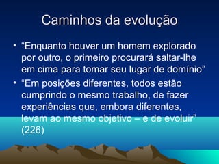 Caminhos da evolução
• “Enquanto houver um homem explorado
  por outro, o primeiro procurará saltar-lhe
  em cima para tomar seu lugar de domínio”
• “Em posições diferentes, todos estão
  cumprindo o mesmo trabalho, de fazer
  experiências que, embora diferentes,
  levam ao mesmo objetivo – e de evoluir”
  (226)
 