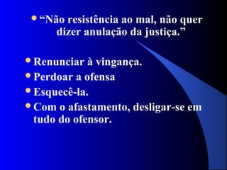 “Não  resistência ao mal, não quer
      dizer anulação da justiça.”

Renunciar  à vingança.
Perdoar a ofensa
Esquecê-la.
Com o afastamento, desligar-se em
 tudo do ofensor.
 