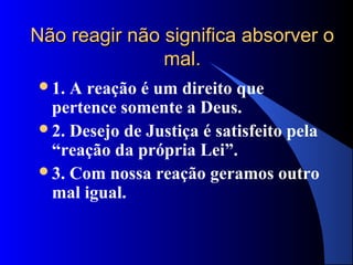 Não reagir não significa absorver o
               mal.
1. A reação é um direito que
 pertence somente a Deus.
2. Desejo de Justiça é satisfeito pela
 “reação da própria Lei”.
3. Com nossa reação geramos outro
 mal igual.
 