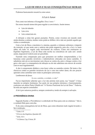 A LEI DE DEUS E SUAS CONSEQUÊNCIAS MORAIS

  Podemos basicamente resumí-la como amor.

                                           A Lei é Amor
  Pois como nos informa o Evangelho: Deus é amor. 8
  Em nosso mundo temos leis para regular a convivência. Assim temos:

         •    Leis de trânsito
         •    Leis civis
         •    Leis comerciais etc.

   A infração a estas leis geram punições. Porém, como vivemos em mundo onde
ainda domina a astúcia, muitas vezes pode-se driblar a lei e não ser punido aquele que
violou a constituição.
   Com a Lei de Deus a mecânica é a mesma, quando a violamos sofremos o impacto
da correção, só que neste caso a astúcia não pode enganá-la, pois ela, a Lei, é a mais
sábia; ela tudo vê, regula cada movimento da criatura. Como nos ensinaram os
Espíritos Superiores, a Lei de Deus está escrita na consciência de cada um 9, sendo
assim, impossível violá-la sem ser percebido.
   Fazendo uma comparação para que possamos ser melhor compreendidos, a Lei
funciona como paredes invisíveis e indestrutíveis colocadas em nosso caminho. A
sabedoria está em se movimentar sem chocar-se contra ela, pois o choque contra a Lei
gera a dor que é a consequência da infração ou de não sabermos nos mover de acordo
com os seus regulamentos.
  A dor é componente didático a nos fazer voltar ao caminho correto. De tanto o Ser
chocar-se contra as paredes invisíveis da Lei e com isso sofrer dano, ele aos poucos
aprende como caminhar sem violar os princípios universais.
  Lembremos de Jesus:
                           Eu sou o caminho, e a verdade, e a vida.10
   Faz-se importante salientar que a Lei não premia nem pune, sua “reação” é força
inserida no próprio fenômeno. Faz parte de sua própria estrutura e funcionamento,
conforme nos alerta Pietro Ubaldi em “A Técnica Funcional da Lei de Deus.” Todavia,
há nela um aspecto consolador:
  A lei é por natureza positiva, sempre construtiva, tende ela sempre à salvação.


A PROVIDÊNCIA DIVINA

   Segundo Kardec a Providência é a solicitude de Deus para com as criaturas. 11 Isto é,
o cuidado Dele para com elas.
   É ela uma consequência da Lei de Deus, que como dissemos tudo regula levando o
Ser à redenção.
  8
      I João, 4: 8
  9
      O Livro dos Espíritos, Questão 621
  10
       João, 14: 6
  11
       A Gênese, Cap. II item, 20




                                                                                      3
 