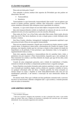 CLÁUDIO FAJARDO

   Deus está em toda parte. Como?
   Para entender é preciso analisar dois aspectos da Divindade que não podem ser
dissociados. São eles:
          •   Transcendência
          •   Imanência
   Transcendente é o que transcende; transcendental. Que excele 12 em seu gênero; que
excede os limites normais; superior, sublime. Que transcende a natureza física das
coisas; metafísico (Houaiss). Que ultrapassa nossa capacidade de conhecer.
   Imanente, é o que existe sempre em um dado objeto e inseparável dele. (Aurélio)
   Que está inseparavelmente contido ou implicado na natureza de um ser, ou de um
conjunto de seres, de uma experiência ou de um conceito. (Houaiss)
   Deus antes de Criar13 era o Uno-Todo, nada além Dele existia. Deste modo, deveria
tudo tirar de Si. Não havia dualismo; só com a criação passa a existir distinção entre
Criador e criatura.
   Este Deus Criador, absoluto, inimaginável, inatingível, puramente espiritual e que
está acima de tudo é Deus em seu aspecto transcendente.
   Deus em seu aspecto imanente é Aquele que se encontra na criação, passou a existir
a partir desta. A imanência é deste modo, a permanência do Criador na criação. É esta
presença, esse impulso criador que faz com que a criação evolua sempre do estado de
imperfeição ao de perfeição. É essa presença o que chamamos vida; é a Lei agindo e
regulamentando todas as coisas.
   Estes dois aspectos, imanência e transcendência têm de caminhar lado a lado, o
panteísmo erra por esquecer o Deus transcendente, enquanto que a não aceitação do
Deus imanente nos conduz a um Deus distante da criação, que age de fora dela, como
se isso fosse possível.
  Usando de uma comparação grosseira, sem o intuito de materializar o Criador,
somente no intuito de facilitar a compreensão podemos fazer a seguinte analogia:
  Somos Espíritos encarnados formados pela essência espiritual e corpo; este por sua
vez é formado por membros, órgãos, nervos, células etc.; quando o membro se move,
ou qualquer articulação sofre um dano, o Espírito percebe; há várias sensações ao
mesmo tempo no corpo, o Espírito as sente todas,diferenciando cada uma em sua
manifestação particular, e até mesmo a renovação de suas minúsculas células ele
comanda.
   Do mesmo modo, Deus que é infinito em Suas perfeições comanda todo o universo
do micro ao macrocosmo, sabendo e dirigindo tudo o que acontece, e estando presente
nele em todos os momentos.



LIVRE ARBÍTRIO E DESTINO


   12
        Ser excelente. (Houaiss)
   13
     Não nos é possível imaginar este momento, ou seja, o princípio das coisas, o que existia
antes da criação. Mas com o objetivo de fazermos a exposição dos conceitos que ora estamos
defendendo faz-se necessário seguirmos este caminho.

   4
 