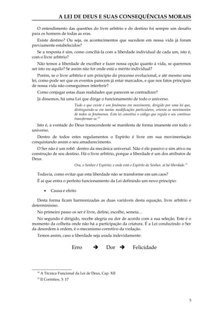 A LEI DE DEUS E SUAS CONSEQUÊNCIAS MORAIS

  O entendimento das questões do livre arbítrio e do destino foi sempre um desafio
para os homens de todas as eras.
   Existe destino? Ou seja, os acontecimentos que sucedem em nossa vida já foram
previamente estabelecidos?
  Se a resposta é sim, como conciliá-la com a liberdade individual de cada um, isto é,
com o livre arbítrio?
   Não temos a liberdade de escolher e fazer nossa opção quanto à vida, se queremos
ser isto ou aquilo? Se assim não for onde está o mérito individual?
    Porém, se o livre arbítrio é um princípio do processo evolucional, e até mesmo uma
lei, como pode ser que os eventos parecem já estar marcados, e que nos fatos principais
de nossa vida não conseguimos interferir?
  Como conjugar estas duas realidades que parecem se contradizer?
  Já dissemos, há uma Lei que dirige o funcionamento de todo o universo.
                              Tudo o que existe é um fenômeno em movimento, dirigido por uma lei que,
                              distinguindo-se em tantas modificações particulares, orienta os movimentos
                              de todos os fenômenos. Esta lei constitui o código que regula o seu contínuo
                              transformar-se.14
  Isto é, a vontade do Deus transcendente se manifesta de forma imanente em todo o
universo.
   Dentro de todos estes regulamentos o Espírito é livre em sua movimentação
conquistando assim o seu amadurecimento.
   O Ser não é um robô dentro da mecânica universal. Não é ele passivo e sim ativo na
construção de seu destino. Há o livre arbítrio, porque a liberdade é um dos atributos de
Deus.
                              Ora, o Senhor é Espírito; e onde está o Espírito do Senhor, aí há liberdade. 15

  Todavia, como evitar que esta liberdade não se transforme em um caos?
  É aí que entra o perfeito funcionamento da Lei definindo um novo princípio:

         •   Causa e efeito

   Desta forma ficam harmonizadas as duas variáveis desta equação, livre arbítrio e
determinismo.
  No primeiro passo os ser é livre, define, escolhe, semeia…
   No segundo é dirigido, recebe alegria ou dor de acordo com a sua seleção. Este é o
momento da colheita onde não há a participação da criatura. É a Lei conduzindo o Ser
da desordem à ordem, é o mecanismo corretivo da violação.
  Temos assim, caso a liberdade seja usada indevidamente:

                             Erro                  Dor              Felicidade



  14
       A Técnica Funcional da Lei de Deus, Cap. XII
  15
       II Coríntios, 3: 17




                                                                                                                5
 