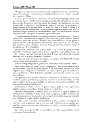 CLÁUDIO FAJARDO

   Mas pode-se alegar que este mecanismo nem sempre funciona, pois há elementos
que mesmo sofrendo os impactos da adversidade insistem no erro, e muitas vezes são
até vencedores e felizes.
    É preciso que se entenda que a liberdade é um componente sempre presente na vida
do homem; mesmo estando em uma situação marcada pelo determinismo tem ele a
livre escolha de como se comportar diante da situação. Isto significa que ele pode
compreender o seu erro e humildemente aceitar a correção, ou aprofundar o
distanciamento da lei gerando cada vez mais dor para si próprio. A vitória e a
felicidade deste que dissociado de Deus se apresenta é apenas aparente, mais cedo ou
mais tarde chega o momento de recolocar tudo no lugar, e por ter insistido na rebeldia
mais danos ainda sofre quem se deixou levar pela indisciplina.
   Vivemos em um mundo ainda dominado por forças contrárias à ordem, o “príncipe
deste mundo” conforme citação do próprio Jesus ainda tem grande influência sobre as
criaturas de nosso orbe, por isso é permitida essa vitória temporária do mal, porém o
aprofundamento da dor que citamos anteriormente termina por levar o Ser à salvação,
pois a dor acaba tendo a função de eliminar a dor, já que o instinto natural da criatura é
a evolução que o leva à felicidade.
   O mecanismo funciona assim: o Ser detesta a dor e busca de qualquer modo
eliminá-la. Todavia com o agravamento do erro o que ele faz é aumentá-la, quando ela
– dor – se torna maior que a rebeldia o Ser satura de sofrer e reconhece sua pequenez
diante da Lei e se rende ao bem por ser este maior.
   Aí inicia um outro movimento da criatura, e de grande importância. Movimento
este que trataremos mais adiante, a redenção.
   Estando neste ponto podemos agora buscar compreender como se forma o destino.
   O Ser é livre, porém, na mesma medida é responsável. Cada atitude nossa continua
em seus efeitos, ganham eles uma trajetória e um movimento determinados pelos
impulsos que o originam. Se estudarmos os vários impulsos por nós emitidos e
consequentemente as várias trajetórias originadas, vamos ver aí a natureza de nossa
personalidade.
  Nos primeiros anos da vida o Ser tem a oportunidade de através de um novo
modelo educativo aprender novos conceitos a serem por ele desenvolvidos. Importa
aqui reconhecer que estas oportunidades são definidas pelo caminho escolhido e pelo
que se evoluiu em existência anterior.
  Na maturidade retoma o Ser o seu passado com o poder de nele lançar novos
impulsos criando assim as bases de uma outra e nova existência.
   Dissemos anteriormente, o primeiro passo é de liberdade, o segundo pertence ao
determinismo. O Destino é deste modo efeito do passado, contém momentos de
absoluto determinismo, mas que são a estes sempre acrescentados lances de liberdade
com o objetivo de corrigir a trajetória defeituosa.
   A partir destas exposições compreendemos a grande justiça que impera no
universo, e que só podemos fazer o bem ou o mal a nós mesmos, isto significa que
quando a outro os fazemos, somos nós mesmos os primeiros a sermos beneficiados ou
prejudicados.
   Em síntese como já foi dito à humanidade em várias oportunidades: somos
construtores do nosso destino.



   6
 