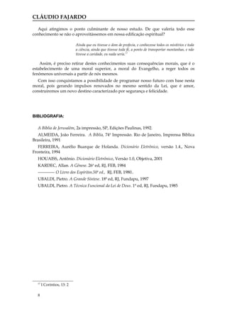 CLÁUDIO FAJARDO

   Aqui atingimos o ponto culminante de nosso estudo. De que valeria todo esse
conhecimento se não o aproveitássemos em nossa edificação espiritual?

                            Ainda que eu tivesse o dom de profecia, e conhecesse todos os mistérios e toda
                            a ciência, ainda que tivesse toda fé, a ponto de transportar montanhas, e não
                            tivesse a caridade, eu nada seria.17

    Assim, é preciso retirar destes conhecimentos suas consequências morais, que é o
estabelecimento de uma moral superior, a moral do Evangelho, a reger todos os
fenômenos universais a partir de nós mesmos.
   Com isso conquistamos a possibilidade de programar nosso futuro com base nesta
moral, pois gerando impulsos renovados no mesmo sentido da Lei, que é amor,
construiremos um novo destino caracterizado por segurança e felicidade.




BIBLIOGRAFIA:

  A Bíblia de Jerusalém, 2a impressão, SP, Edições Paulinas, 1992.
   ALMEIDA, João Ferreira. A Bíblia, 74a Impressão. Rio de Janeiro, Imprensa Bíblica
Brasileira, 1991
   FERREIRA, Aurélio Buarque de Holanda. Dicionário Eletrônico, versão 1.4., Nova
Fronteira, 1994
  HOUAISS, Antônio. Dicionário Eletrônico, Versão 1.0, Objetiva, 2001
  KARDEC, Allan. A Gênese. 26a ed, RJ, FEB, 1984
  ------------ O Livro dos Espíritos.50a ed., RJ, FEB, 1980..
  UBALDI, Pietro. A Grande Síntese. 18ª ed, RJ, Fundapu, 1997
  UBALDI, Pietro. A Técnica Funcional da Lei de Deus. 1ª ed, RJ, Fundapu, 1985




  17
       I Coríntios, 13: 2

  8
 