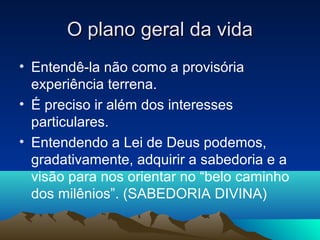 O plano geral da vida
• Entendê-la não como a provisória
  experiência terrena.
• É preciso ir além dos interesses
  particulares.
• Entendendo a Lei de Deus podemos,
  gradativamente, adquirir a sabedoria e a
  visão para nos orientar no “belo caminho
  dos milênios”. (SABEDORIA DIVINA)
 