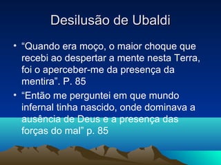 Desilusão de Ubaldi
• “Quando era moço, o maior choque que
  recebi ao despertar a mente nesta Terra,
  foi o aperceber-me da presença da
  mentira”. P. 85
• “Então me perguntei em que mundo
  infernal tinha nascido, onde dominava a
  ausência de Deus e a presença das
  forças do mal” p. 85
 