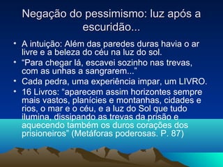 Negação do pessimismo: luz após a
            escuridão...
• A intuição: Além das paredes duras havia o ar
  livre e a beleza do céu na luz do sol.
• “Para chegar lá, escavei sozinho nas trevas,
  com as unhas a sangrarem...”
• Cada pedra, uma experiência impar, um LIVRO.
• 16 Livros: “aparecem assim horizontes sempre
  mais vastos, planícies e montanhas, cidades e
  rios, o mar e o céu, e a luz do Sol que tudo
  ilumina, dissipando as trevas da prisão e
  aquecendo também os duros corações dos
  prisioneiros” (Metáforas poderosas. P. 87)
 