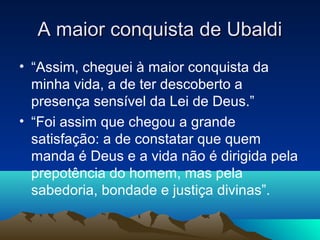 A maior conquista de Ubaldi
• “Assim, cheguei à maior conquista da
  minha vida, a de ter descoberto a
  presença sensível da Lei de Deus.”
• “Foi assim que chegou a grande
  satisfação: a de constatar que quem
  manda é Deus e a vida não é dirigida pela
  prepotência do homem, mas pela
  sabedoria, bondade e justiça divinas”.
 