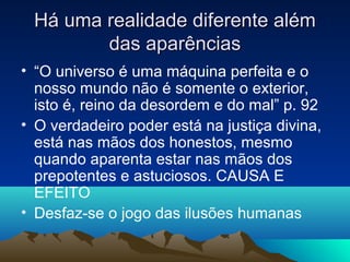 Há uma realidade diferente além
        das aparências
• “O universo é uma máquina perfeita e o
  nosso mundo não é somente o exterior,
  isto é, reino da desordem e do mal” p. 92
• O verdadeiro poder está na justiça divina,
  está nas mãos dos honestos, mesmo
  quando aparenta estar nas mãos dos
  prepotentes e astuciosos. CAUSA E
  EFEITO
• Desfaz-se o jogo das ilusões humanas
 