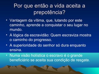 Por que então a vida aceita a
           prepotência?
• Vantagem da vítima, que, lutando por este
  caminho, aprende a conquistar o seu lugar no
  mundo.
• A lógica da escravidão: Quem escraviza mostra
  o caminho do progresso.
• A superioridade do senhor só dura enquanto
  ensina.
• Numa visão holística o escravo é o grande
  beneficiário se aceita sua condição de resgate.
 