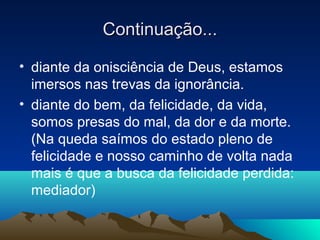 Continuação...

• diante da onisciência de Deus, estamos
  imersos nas trevas da ignorância.
• diante do bem, da felicidade, da vida,
  somos presas do mal, da dor e da morte.
  (Na queda saímos do estado pleno de
  felicidade e nosso caminho de volta nada
  mais é que a busca da felicidade perdida:
  mediador)
 