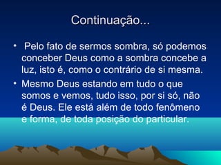 Continuação...

• Pelo fato de sermos sombra, só podemos
  conceber Deus como a sombra concebe a
  luz, isto é, como o contrário de si mesma.
• Mesmo Deus estando em tudo o que
  somos e vemos, tudo isso, por si só, não
  é Deus. Ele está além de todo fenômeno
  e forma, de toda posição do particular.
 