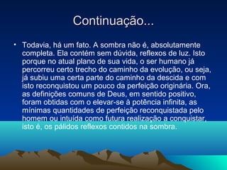 Continuação...
• Todavia, há um fato. A sombra não é, absolutamente
  completa. Ela contém sem dúvida, reflexos de luz. Isto
  porque no atual plano de sua vida, o ser humano já
  percorreu certo trecho do caminho da evolução, ou seja,
  já subiu uma certa parte do caminho da descida e com
  isto reconquistou um pouco da perfeição originária. Ora,
  as definições comuns de Deus, em sentido positivo,
  foram obtidas com o elevar-se à potência infinita, as
  mínimas quantidades de perfeição reconquistada pelo
  homem ou intuída como futura realização a conquistar,
  isto é, os pálidos reflexos contidos na sombra.
 