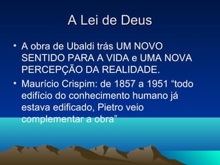 A Lei de Deus
• A obra de Ubaldi trás UM NOVO
  SENTIDO PARA A VIDA e UMA NOVA
  PERCEPÇÃO DA REALIDADE.
• Maurício Crispim: de 1857 a 1951 “todo
  edifício do conhecimento humano já
  estava edificado, Pietro veio
  complementar a obra”
 