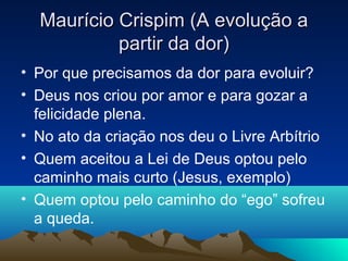 Maurício Crispim (A evolução a
           partir da dor)
• Por que precisamos da dor para evoluir?
• Deus nos criou por amor e para gozar a
  felicidade plena.
• No ato da criação nos deu o Livre Arbítrio
• Quem aceitou a Lei de Deus optou pelo
  caminho mais curto (Jesus, exemplo)
• Quem optou pelo caminho do “ego” sofreu
  a queda.
 