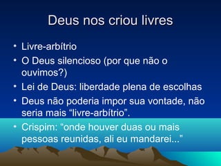 Deus nos criou livres
• Livre-arbítrio
• O Deus silencioso (por que não o
  ouvimos?)
• Lei de Deus: liberdade plena de escolhas
• Deus não poderia impor sua vontade, não
  seria mais “livre-arbítrio”.
• Crispim: “onde houver duas ou mais
  pessoas reunidas, ali eu mandarei...”
 