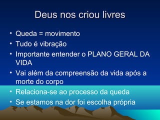 Deus nos criou livres
• Queda = movimento
• Tudo é vibração
• Importante entender o PLANO GERAL DA
  VIDA
• Vai além da compreensão da vida após a
  morte do corpo
• Relaciona-se ao processo da queda
• Se estamos na dor foi escolha própria
 