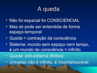 A queda
• Não foi espacial foi CONSCIENCIAL
• Mas só pode ser entendida de forma
  espaço-temporal
• Queda = contração da consciência
• Sistema: mundo sem espaço nem tempo,
  é um mundo de consciência = infinito
• Queda: anti-sistema (finitos)
• Universo não é infinito, é incomensurável
 